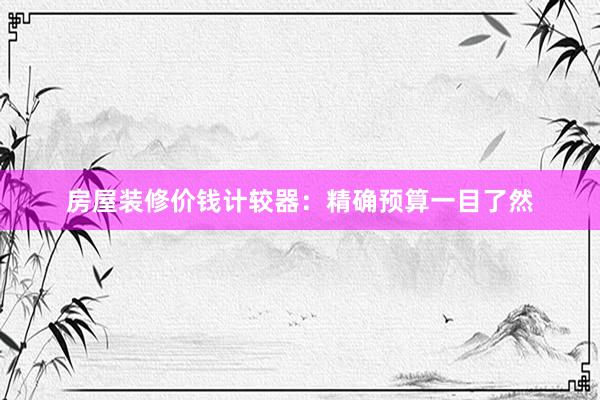 房屋装修价钱计较器：精确预算一目了然