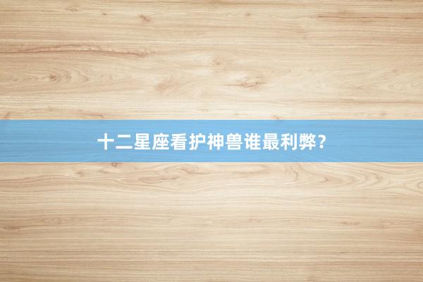 十二星座看护神兽谁最利弊？