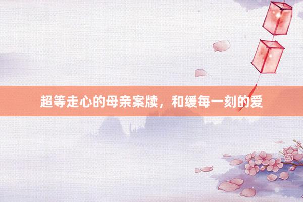 超等走心的母亲案牍，和缓每一刻的爱