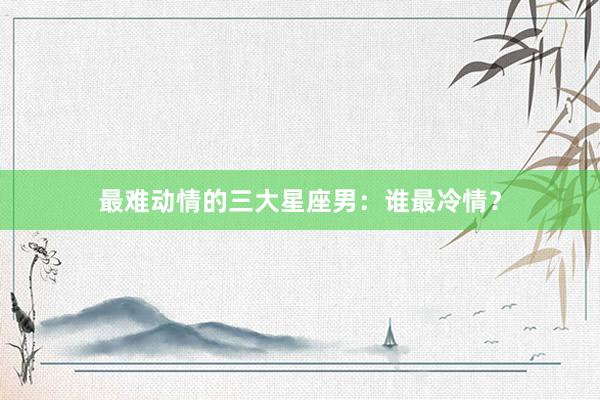 最难动情的三大星座男：谁最冷情？