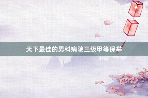 天下最佳的男科病院三级甲等保举
